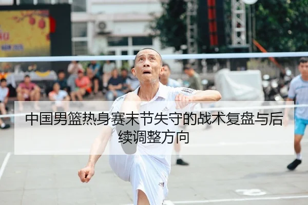 中国男篮热身赛末节失守的战术复盘与后续调整方向