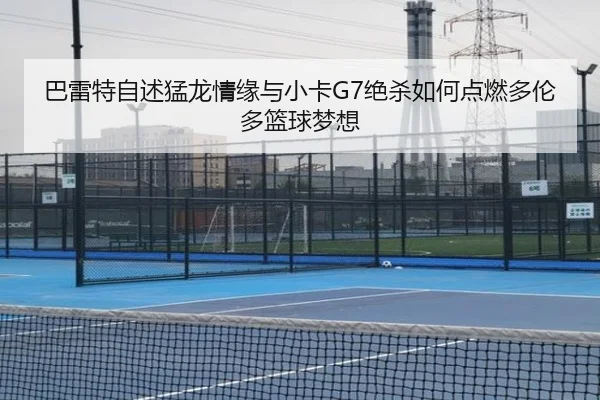 巴雷特自述猛龙情缘与小卡G7绝杀如何点燃多伦多篮球梦想