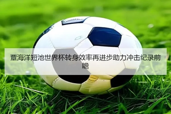 覃海洋短池世界杯转身效率再进步助力冲击纪录前瞻